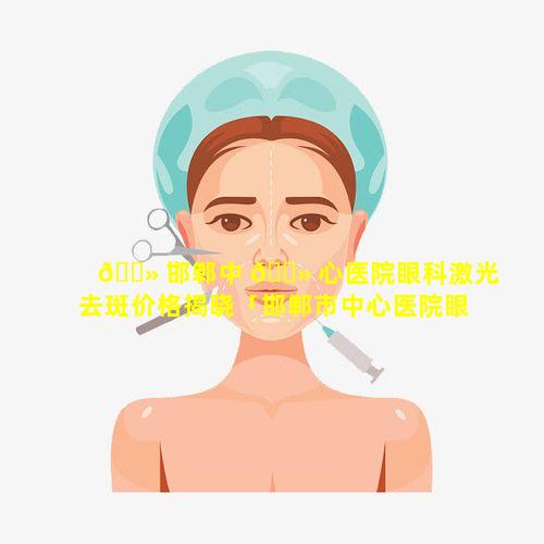 🌻 邯郸中 🌻 心医院眼科激光去斑价格揭晓「邯郸市中心医院眼科在东院还是西院」